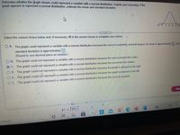 Determine whether the graph shown could represent a variable with a normal distribution. Explain your reasoning. If the
graph appears to represent a normal distribution, estimate the mean and standard deviation.
4
.....
Select the correct choice below and, if necessary, fill in the answer boxes to complete your choice.
O A. The graph could represent a variable with a normal distribution because the curve is symmetric and bell-shaped. Its mean is approximately
and
standard deviation is approximately
(Round to one decimal place as needed.)
O B. The graph could not represent a variable with a normal distribution because the curve crosses the x-axis.
O C. The graph could not represent a variable with a normal distribution because the curve has two modes.
O D. The graph could not represent a variable with a normal distribution because the graph is skewed to the right.
O E. The graph could not represent a variable with a normal distribution because the graph is skewed to the left.
O F. The graph could not represent a variable with a normal distribution because the curve is constant.
Nex
H =[201
70°F
o search

