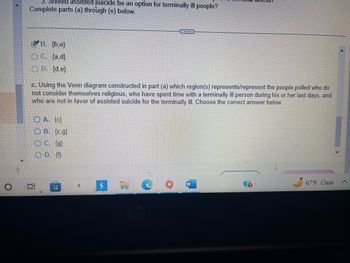 3. Should assisted suicide be an option for terminally ill people?
Complete parts (a) through (e) below.
B. {b,e}
OC. {a,d}
OD. {d,e}
c. Using the Venn diagram constructed in part (a) which region(s) represents/represent the people polled who do
not consider themselves religious, who have spent time with a terminally ill person during his or her last days, and
who are not in favor of assisted suicide for the terminally ill. Choose the correct answer below.
in
E
A. {c}
OB. {c.g)
C. {g}
OD. {f}
ww
a
$7
Tess
hip
67°F Clear
A