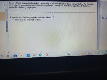 K
In one lottery, a player wins the jackpot by matching all five distinct numbers drawn in any order from the white balls
(1 through 44) and matching the number on the gold ball (1 through 33). If one ticket is purchased, what is the
probability of winning the jackpot?
The probability of winning the jackpot with one ticket is.
(Type an integer or a simplified fraction.)
ww
...
a
76°F Clear
(8)
Attach
9:35
9/27