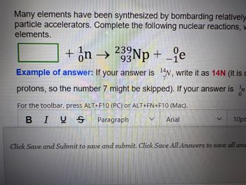 Many elements have been synthesized by bombarding relatively
particle accelerators. Complete the following nuclear reactions, w
elements.
+ n → 233Np + _e
93
Example of answer: If your answer is 14N, write it as 14N (it is
protons, so the number 7 might be skipped). If your answer is n
For the toolbar, press ALT+F10 (PC) or ALT+FN+F10 (Mac).
BIUS Paragraph
Arial
V 10pt
Click Save and Submit to save and submit. Click Save All Answers to save all ans