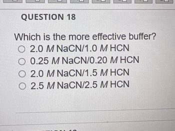 QUESTION 18
Which is the more effective buffer?
2.0 M NaCN/1.0 MHCN
0.25 M NaCN/0.20 M HCN
O 2.0 M NaCN/1.5 M HCN
O 2.5 M NaCN/2.5 M HCN