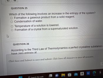 43
44
QUESTION 25
Which of the following involves an increase in the entropy of the system?
O Formation a gaseous product from a solid reagent.
Condensation of water.
Temperature of a solution is lowered.
O Formation of a crystal from a supersaturated solution.
4
QUESTION 26
According to the Third Law of Thermodynamics a perfect crystalline substance c
have zero entropy at
Click Save and Submit to save and submit. Click Save All Answers to save all answers.
Search the web
ww
a
S