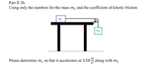 Part II 2b.
Using only the numbers for the mass m2 and the coefficient of kinetic friction
m2
IT
m1
m
Please determine m, so that it accelerates at 3.50 along with m2
s2
