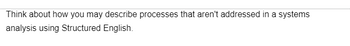 Think about how you may describe processes that aren't addressed in a systems
analysis using Structured English.