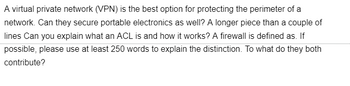 A virtual private network (VPN) is the best option for protecting the perimeter of a
network. Can they secure portable electronics as well? A longer piece than a couple of
lines Can you explain what an ACL is and how it works? A firewall is defined as. If
possible, please use at least 250 words to explain the distinction. To what do they both
contribute?