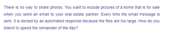 There is no way to share photos. You want to include pictures of a home that is for sale
when you send an email to your real estate partner. Every time the email message is
sent, it is denied by an automated response because the files are too large. How do you
intend to spend the remainder of the day?