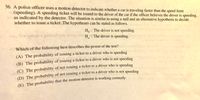 36. A police officer uses a motion detector to indicate whether a car is traveling faster than the speed limit
(speeding). A speeding ticket will be issued to the driver of the car if the officer believes the driver is speeding,
as indicated by the detector. The situation is similar to using a null and an alternative hypothesis to decide
whether to issue a ticket. The hypotheses can be stated as follows.
Ho : The driver is not speeding.
S lliw obiqe s gniblod mrli ovonq all H, The driver is speeding.
a
Ro Which of the following best describes the power of the test? anqins
(A) The probability of issuing a ticket to a driver who is speeding
EST
(B) The probability of issuing a ticket to a driver who is not speeding
(C) The probability of not issuing a ticket to a driver who is speeding
(D) The probability of not issuing a ticket to a driver who is not speeding
