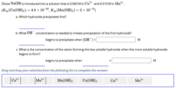 Dilute NaOH is introduced into a solution that is 0.060 M in Cu2+ and 0.010 M in Mn2+.
(Ksp (Cu(OH)2) = 4.8 × 10-20, Ksp (Mn(OH)2) = 2 × 10-13)
a. Which hydroxide precipitates first?
b. What OH concentration is needed to initiate precipitation of the first hydroxide?
begins to precipitate when [OH-] =
M
c. What is the concentration of the cation forming the less soluble hydroxide when the more soluble hydroxide
begins to form?
begins to precipitate when
Drag and drop your selection from the following list to complete the answer:
[Cu2+]
[Mn²+]
Mn(OH)2
Cu(OH)2
Cu2+
Mn2+
M