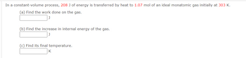 In a constant-volume process, 208 J of energy is transferred by heat to 1.07 mol of an ideal monatomic gas initially at 303 K.
(a) Find the work done on the gas.
(b) Find the increase in internal energy of the gas.
(c) Find its final temperature.
K