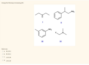 Arrange the following in increasing pOH.
Select one:
O a. III, II, IV, I
O b.
III, IV, II, I
O C.
I, II, IV, III
O d.
I, IV, II, III
I
E
|||
NH₂
IV
NH₂
