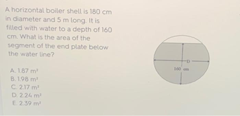 A horizontal boiler shell is 180 cm
in diameter and 5 m long. It is
filled with water to a depth of 160
cm. What is the area of the
segment of the end plate below
the water line?
A. 1.87 m²
B. 1.98 m²
C. 2.17 m²
D. 2.24 m²
E. 2.39 m²
160 cm