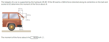 The tailgate of a car is supported by the hydraulic lift BC. If the lift exerts a 128-lb force directed along its centerline on the ball and
socket at B, determine the moment of the force about A.
15.3 in.
B
12.0 in.
12.0 in.
2.33 in.
The moment of the force about A is
118.93 lb-ft Ⓒ.