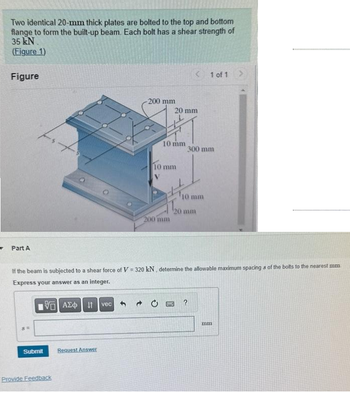 Two identical 20-mm thick plates are bolted to the top and bottom
flange to form the built-up beam. Each bolt has a shear strength of
35 kN.
(Figure 1)
Figure
Part A
Submit
Provide Feedback
-200 mm
Request Answer
10 mm
10 mm
20 mm
200 mm
< 1 of 1 >
If the beam is subjected to a shear force of V = 320 kN, determine the allowable maximum spacings of the bolts to the nearest mm
Express your answer as an integer.
VAE Ivec
1300
300 mm
120 mm
¹10 mm
2
mm