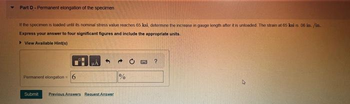 Part D-Permanent elongation of the specimen
if the specimen is loaded until its nominal stress value reaches 65 ksi, determine the increase in gauge longth after it is unloaded. The strain at 65 ksi is 06 in. /in.
Express your answer to four significant figures and include the appropriate units.
▸ View Available Hint(s)
Permanent elongation 6
Submit Previous Answers Request Answer
%
?
