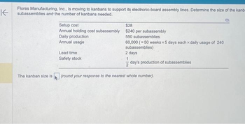 K
Flores Manufacturing, Inc., is moving to kanbans to support its electronic-board assembly lines. Determine the size of the kanb
subassemblies and the number of kanbans needed.
The kanban size is
Setup cost
$28
Annual holding cost subassembly $240 per subassembly
Daily production
550 subassemblies
Annual usage
Lead time
Safety stock
60,000 (50 weeks x 5 days each x daily usage of 240
subassemblies)
2 days
1
2 day's production of subassemblies
(round your response to the nearest whole number).