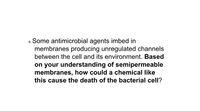 8. Some antimicrobial agents imbed in
membranes producing unregulated channels
between the cell and its environment. Based
on your understanding of semipermeable
membranes, how could a chemical like
this cause the death of the bacterial cell?
