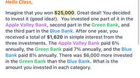 Hello Class,
Imagine that you won $25,000. Great deal! You decided
to invest it (good idea!). You invested one part of it in the
Apple Valley Bank, second part in the Green Bank, and
the third part in the Blue Bank. After one year, you
received a total of $1,620 in simple interest from the
three investments. The Apple Valley Bank paid 6%
annually, the Green Bank paid 7% annually, and the Blue
Bank paid 8% annually. There was $6,000 more invested
in the Green Bank than the Blue Bank. What is the
amount you invested in each category.
