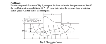 Problem 2
For the completed flow net of Fig. 1, compute the flow under the dam per meter of dam if
the coefficient of permeability is 4.2 * 104 cm/s, determine the pressure head at point A
and B. (point A is the end of the sheet pile).
1.6 m
HA
9.4 m
6.3 m
50 m
17.2 m
05 129 104.113
B
Fig. 1 Flow set of a dam