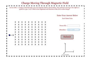 Charge Moving Through Magnetic Field
An ion with a -1 charge is fired through a 641 mT magnetic field as shown below. The particle is moving to the right at a
speed of 2.39e+7 m/s. What is the magnitude and direction of the force on the charge?
хххххххххх
хххххххххх
хххххххххх
хххххххххх
хххххххххх
хххххххххх
хххххххххх
хххххххххх
X X хххххххх
ххххх ххххх
Enter Your Answer Below
Don't Enter Units
Force (N):
Direction : Right (+x-axis)
Submit
z (out of screen)