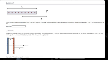 Question 1
L
+ + + + +
+
d
+ + +
8.10 nC of charge is uniformly distributed along a thin rod of length L = 6.30 cm as shown in the figure. What is the magnitude of the electric field at point P, a distance r= 21.2 cm from the centre of the
rod?
Magnitude:
r
Question 2
Two thin rods of length 91.4 cm are placed side-by-side as shown below, separated by a distance x = 5.00 cm. The positive rod has total charge 3.80 nC. The electric field a distance d= 16.6 cm away
from the positive rod is zero. What is the magnitude of the charge on the negative rod?
Magnitude of charge (input a positive answer):[
Asher
P
ke 4