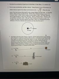 1. Calculate the acceleration of gravity on A) the Earth. B) the Moon. C) a neutron star.
2. Forces cause accelerations, and thus velocity. Using Newton's Law of Gravitation, the
GM
orbital velocity (speed) of an object can be shown to be: v =
Where M is the
R
mass of the body being orbited and R is the average distance from the body. A) Calculate
Earth's orbital velocity around the Sun. B) How fast is Earth traveling in m.p.h.? C)
Calculate Earth's orbital velocity using a second method. (Hint: The Earth orbits the
Sun in approximately a circle every 365 days. Speed = Distance/Time. Distance = the
circumference of Earth's orbit = 2rR and Time is number of seconds in a year.) D)
Compare the orbital velocities (speeds) from Parts A and C by calculating the percent
difference of the two velocities and comment (are they about the same?).
Earth
M (Sun)
3. Astrologers claim that when Jupiter is 'lined-up' with the Earth and Sun, its gravitational
pull on humans is significant, and thus affects our life. A) Calculate the gravitational pull
from Jupiter on a human (m=70 kg) when Jupiter is 'in-line' with the Earth and Sun. B)
Calculate the gravitational pull from a skyscraper on a human walking through any
downtown, or city center (Assume a skyscraper has a mass of 1.2 x 10° kg, and the
distance between the center of masses is 175 m). C) Calculate the pull from a large cliff
(M=8.8 x 107 kg and R=14 m). D) How many times bigger are the answers in B and C
than the answer in part A? Comment on these results.
m = 70 kg
A)
R
M (Jupiter)
m = 70 kg
B)
M (skyscraper)
m = 70 kg
C)
R.
M (cliff)
