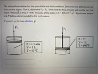 The piston shown below has the given initial and final conditions. Determine the difference in the
force on the piston. That is, determine F2 - F1. (Hint: find the final pressure and use the fact that
Force =
Pressure x Area, F PA). The area of the piston is A = 4.0×10¯³ m². Report your answer
%3D
in kN (kilonewtons) rounded to the tenths place.
(If you don't see the image, click here )
F1
F2
P= ??
V=1L
P= 1.5 atm
T= 600°C
V = 5 L
T= 40 °C
