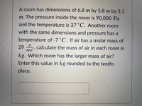 A room has dimensions of 6.8 m by 5.8 m by 3.1
m. The pressure inside the room is 90,000 Pa
and the temperature is 37 °C. Another room
with the same dimensions and pressure has a
temperature of -7°C. If air has a molar mass of
29 , calculate the mass of air in each room in
mol
kg. Which room has the larger mass of air?
Enter this value in kg rounded to the tenths
place.
