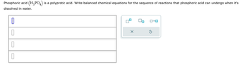 ☐
ローロ
Phosphoric acid (H3PO4) is a polyprotic acid. Write balanced chemical equations for the sequence of reactions that phosphoric acid can undergo when it's
dissolved in water.