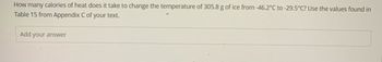 How many calories of heat does it take to change the temperature of 305.8 g of ice from -46.2°C to -29.5°C? Use the values found in
Table 15 from Appendix C of your text.
Add your answer