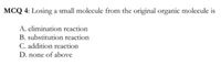 MCQ 4: Losing a small molecule from the original organic molecule is
A. elimination reaction
B. substitution reaction
C. addition reaction
D. none of above
