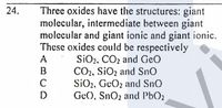 Three oxides have the structures: giant
molecular, intermediate between giant
molecular and giant ionic and giant ionic.
These oxides could be respectively
SiO2, CO2 and Geo
CO2, SiO2 and SnO
SiO,, GeOz and SnO
Ge), SnO2 and PbO2
24.
A
B
C
D
