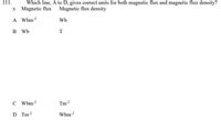 111.
Which line, A to D, gives correct units for both magnetic flux and magnetic flux density?
x Magnetic flux
Magnetic flux density
A Wbm2
Wb
B Wb
T
C Wbm?
Tm2
D Tm2
Wbm2
