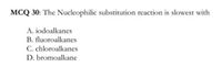 MCQ 30: The Nucleophilic substitution reaction is slowest with
A. iodoalkanes
B. fluoroalkanes
C. chloroalkanes
D. bromoalkane
