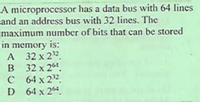 A microprocessor has a data bus with 64 lines
and an address bus with 32 lines. The
maximum number of bits that can be stored
in memory is:
A 32 x 22.
B 32 x 261.
C 64 x 22.
D 64 x 24.
