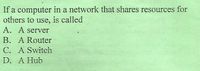 If a computer in a network that shares resources for
others to use, is called
A. A server
B. A Router
C. A Switch
D. A Hub
