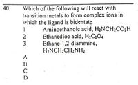 Which of the following will react with
transition metals to form complex ions in
which the ligand is bidentatę
40.
Aminoethanoic acid, H2NCH2CO2H
Ethanedioc acid, H;C2O4
Ethane-1,2-diammine,
H;NCH;CH2NH2
2
3
A
B
C
D
