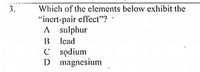 Which of the elements below exhibit the
"inert-pair effect"?
A sulphur
B lead
C sodium
D magnesium
3.
