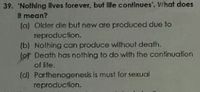 39. 'Nolhing ilves forever, but life continues'. Vhat does
It mean?
(a) Older die but new are produced due to
reproduction.
(b) Nothing can produce wilthout death.
(or Death has nothing to do with the confinuation
of ife.
(d) Parthenogenesis is must for sexual
reproduction.
