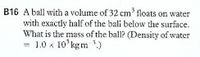 B16 A ball with a volume of 32 cm' floats on water
with exactly half of the bali below the surface.
What is the mass of the ball? (Density of water
= 1.0 x 10'kgm ')
