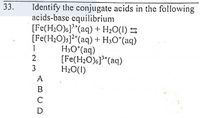 33.
Identify the conjugate acids in the following
acids-base equilibrium
[Fe(H2O)6]"(aq) + H2O(I) S
[Fe(H2O)s]?"(aq) + H3O°(aq)
H,O*(aq)
[Fe(H2O)}*(aq)
H2O(I)
2
3
ABCD
