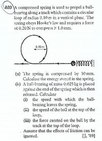 A80 A compressed spring is used to propel a ball-
bearing along a track which contains a circular
loop of radius 0.10m in a vertical planc. The
spring obeys Hooke's law and requires a force
of 0.20 N to compres it 1.0 mm.
0.10 m
(a) The spring is compresied by 30 mm.
Culculate the energy stored in the spring.
(b) A tal-bearing of mass 0.025 kg is placed
against the end of the spring which is then
released. Calculete
(i) the speed with which the ball-
bearing leaves the spring,
(ii) the speed of the bail at the top of the
locp,
(iii) the force exerted on the ball by the
track at the top of the loop.
Assume that the effects of friction can be
ignored.
[J, '89]
