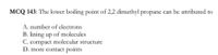 MCQ 143: The lower boiling point of 2,2 dimethyl propane can be attributed to
A. number of electrons
B. lining up of molecules
C. compact molecular structure
D. more contact points
