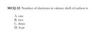 MCQ 22: Number of electrons in valence shell of carbon is
A. one
B. two
C. three
D. four
