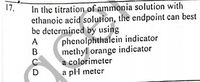 17.
In the titration of ammonia solution with
ethanoic acid solution, the endpoint can best
be determined by using
phenolphthalein indicator
methyl orange indicator
a colorimeter
a pl meter
A
D
