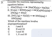 Consider the reactions represented by
equations below:
I. 4NACIO:(s) – 3NACIO:(s) + NaCI(s)
II. 3Cu(s) + 8HNO:(aq) 3Cu(NO)2(aq) +
2NO(g) + 4H20
III. 2NO2 (g) + H20(1) HNO,(aq) +
HNO2(aq)
Which of the reactions involve
34.
disproportionation?
I and II
Il and II
I and III
1, Il and III
A
B
