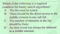 Which of the following is a required
condition for binary search algorithms?
A The list must be sorted.
B There should be the direct access to the
middle element in any sub list.
C The number of elements in the list
should be finite
D An item found can always be obtained
as a middle element.
