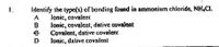 Identify the type(s) of bonding found in ammonium chloride, NH.CI.
lonic, covalent
A
lonic, covalent, dative covalent
Covalent, dative covalent
Ionic, dative covalent
B
D
