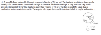 4) A turntable has a radius of 0.80 m and a moment of inertia of 2.0 kg. m2. The turntable is rotating with an angular
velocity of 1.5 rad/s about a vertical axis through its center on frictionless bearings. A very small 0.40-kg ball is
projected horizontally toward the turntable axis with a velocity of 3.0 m/s. The ball is caught by a cup-shaped
mechanism on the rim of the turntable. The angular velocity of the turntable just after the ball is caught is closest to...
2.0 kg-m2
0.8 m
1.5 rad/s
3.0 m/s
0.4 kg