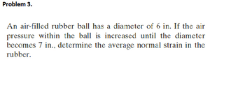 Problem 3.
An air-filled rubber ball has a diameter of 6 in. If the air
pressure within the ball is increased until the diameter
becomes 7 in., determine the average normal strain in the
rubber.