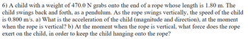 6) A child with a weight of 470.0 N grabs onto the end of a rope whose length is 1.80 m. The
child swings back and forth, as a pendulum. As the rope swings vertically, the speed of the child
is 0.800 m/s. a) What is the acceleration of the child (magnitude and direction), at the moment
when the rope is vertical? b) At the moment when the rope is vertical, what force does the rope
exert on the child, in order to keep the child hanging onto the rope?